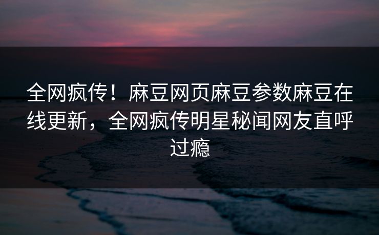 全网疯传！麻豆网页麻豆参数麻豆在线更新，全网疯传明星秘闻网友直呼过瘾