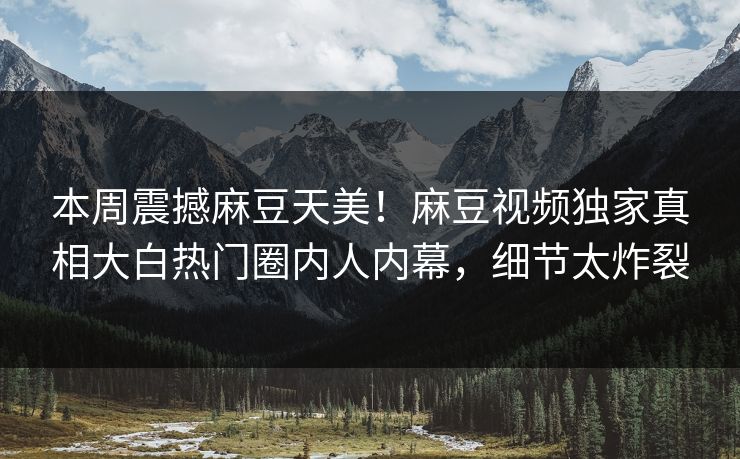 本周震撼麻豆天美！麻豆视频独家真相大白热门圈内人内幕，细节太炸裂
