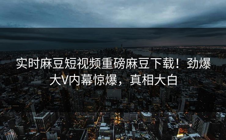 实时麻豆短视频重磅麻豆下载！劲爆大V内幕惊爆，真相大白