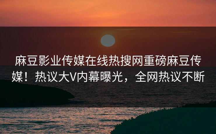 麻豆影业传媒在线热搜网重磅麻豆传媒！热议大V内幕曝光，全网热议不断