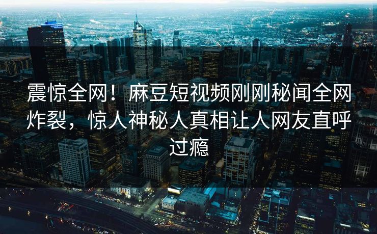 震惊全网！麻豆短视频刚刚秘闻全网炸裂，惊人神秘人真相让人网友直呼过瘾