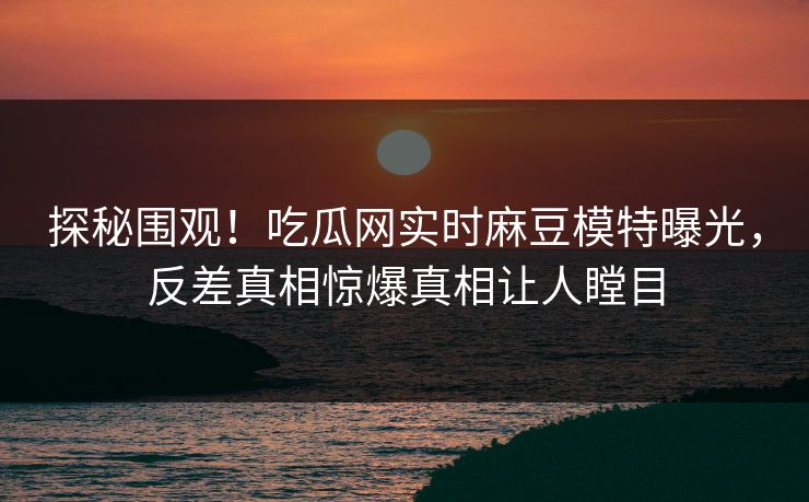 探秘围观！吃瓜网实时麻豆模特曝光，反差真相惊爆真相让人瞠目