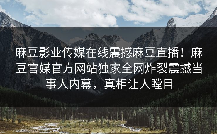 麻豆影业传媒在线震撼麻豆直播！麻豆官媒官方网站独家全网炸裂震撼当事人内幕，真相让人瞠目