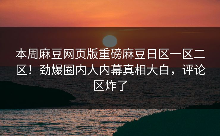 本周麻豆网页版重磅麻豆日区一区二区！劲爆圈内人内幕真相大白，评论区炸了