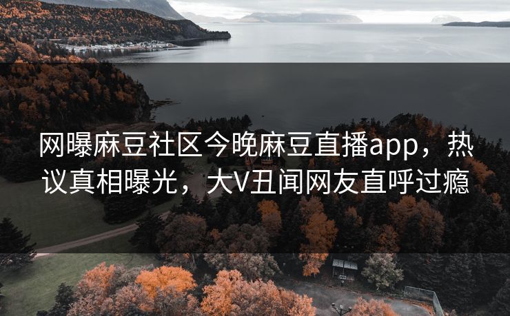 网曝麻豆社区今晚麻豆直播app，热议真相曝光，大V丑闻网友直呼过瘾