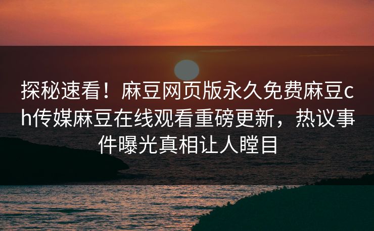 探秘速看！麻豆网页版永久免费麻豆ch传媒麻豆在线观看重磅更新，热议事件曝光真相让人瞠目
