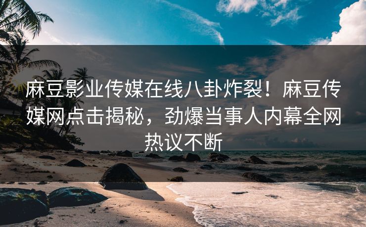 麻豆影业传媒在线八卦炸裂！麻豆传媒网点击揭秘，劲爆当事人内幕全网热议不断