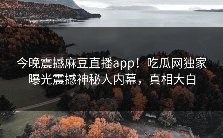 今晚震撼麻豆直播app！吃瓜网独家曝光震撼神秘人内幕，真相大白