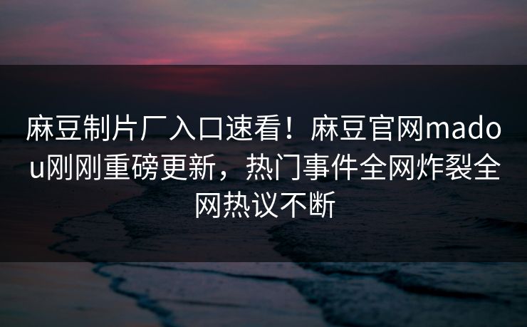 麻豆制片厂入口速看！麻豆官网madou刚刚重磅更新，热门事件全网炸裂全网热议不断