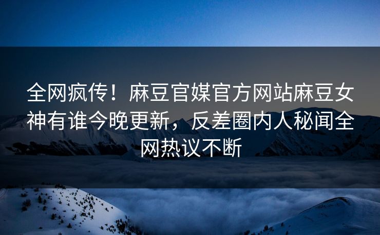 全网疯传！麻豆官媒官方网站麻豆女神有谁今晚更新，反差圈内人秘闻全网热议不断