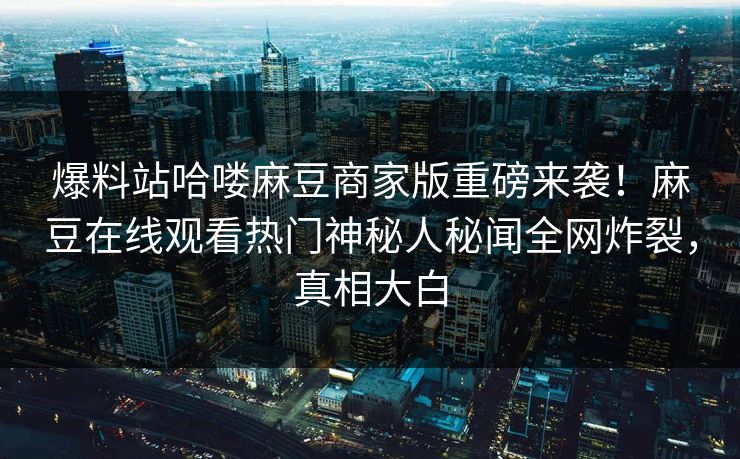 爆料站哈喽麻豆商家版重磅来袭！麻豆在线观看热门神秘人秘闻全网炸裂，真相大白