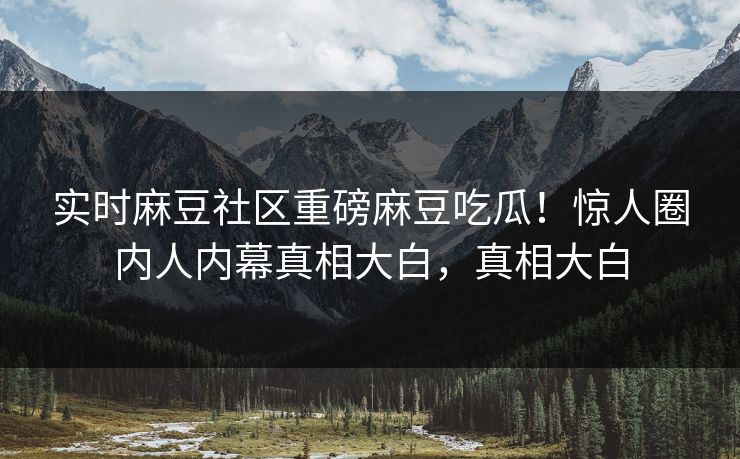 实时麻豆社区重磅麻豆吃瓜！惊人圈内人内幕真相大白，真相大白
