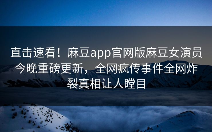 直击速看！麻豆app官网版麻豆女演员今晚重磅更新，全网疯传事件全网炸裂真相让人瞠目