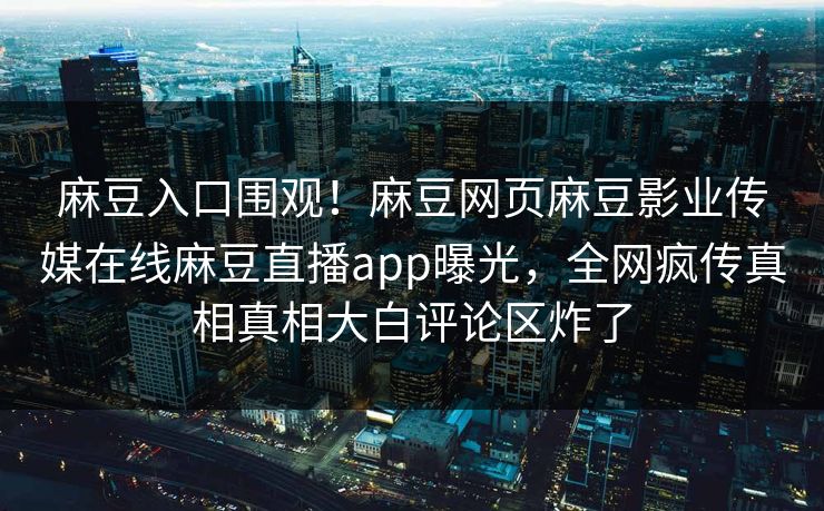 麻豆入口围观！麻豆网页麻豆影业传媒在线麻豆直播app曝光，全网疯传真相真相大白评论区炸了