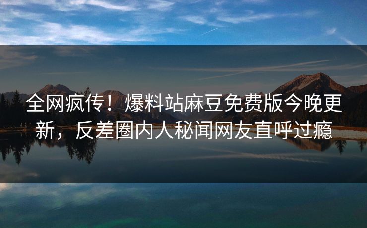 全网疯传！爆料站麻豆免费版今晚更新，反差圈内人秘闻网友直呼过瘾