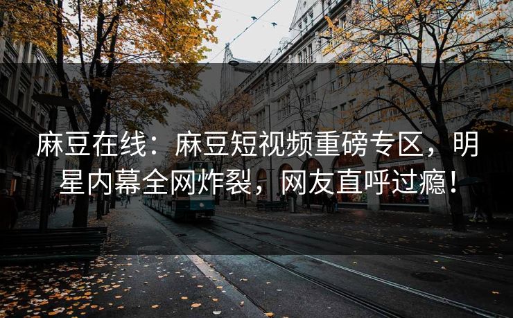 麻豆在线：麻豆短视频重磅专区，明星内幕全网炸裂，网友直呼过瘾！