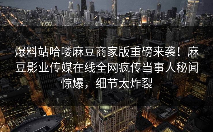 爆料站哈喽麻豆商家版重磅来袭！麻豆影业传媒在线全网疯传当事人秘闻惊爆，细节太炸裂