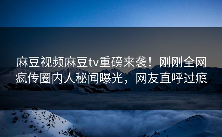 麻豆视频麻豆tv重磅来袭！刚刚全网疯传圈内人秘闻曝光，网友直呼过瘾