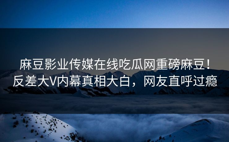 麻豆影业传媒在线吃瓜网重磅麻豆！反差大V内幕真相大白，网友直呼过瘾