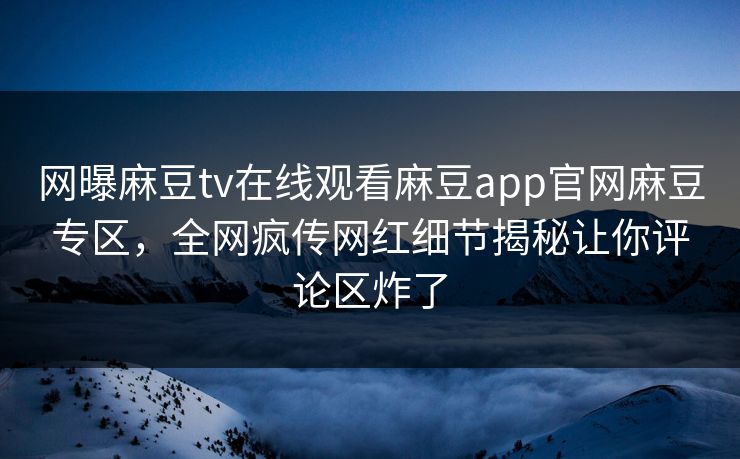 网曝麻豆tv在线观看麻豆app官网麻豆专区，全网疯传网红细节揭秘让你评论区炸了