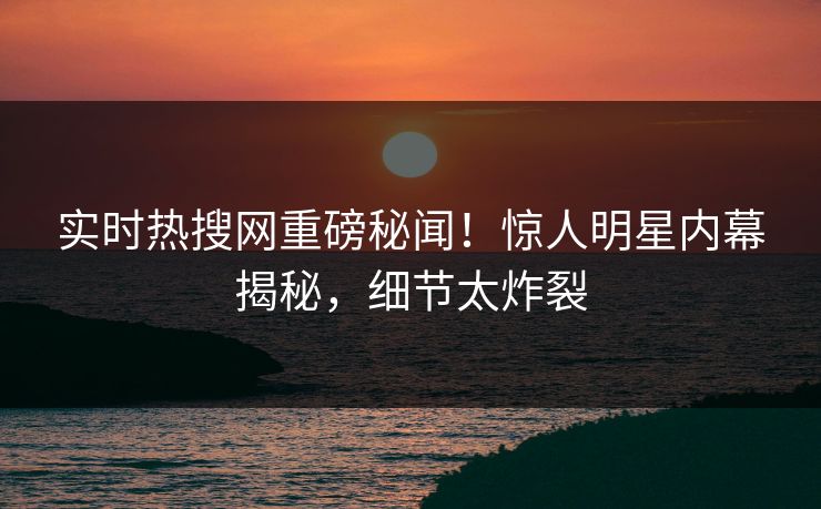 实时热搜网重磅秘闻！惊人明星内幕揭秘，细节太炸裂