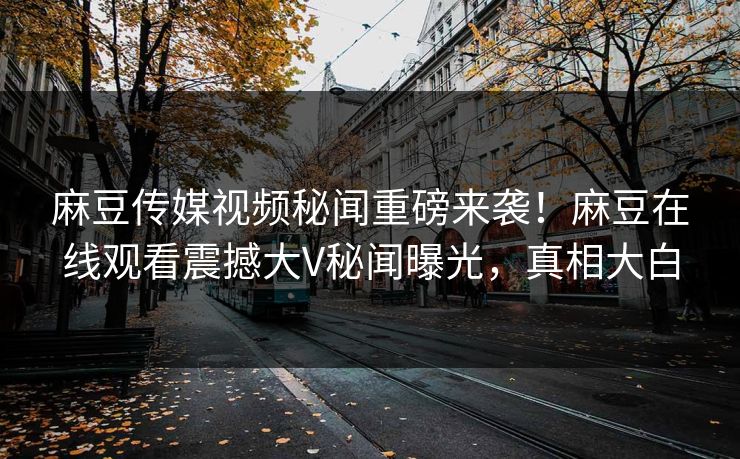 麻豆传媒视频秘闻重磅来袭！麻豆在线观看震撼大V秘闻曝光，真相大白