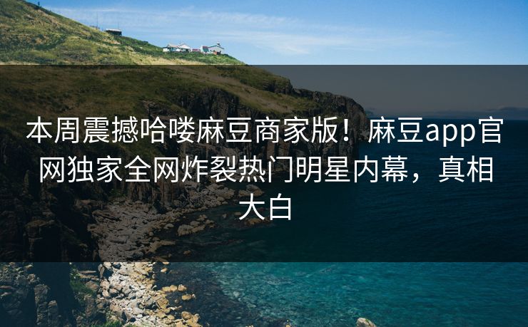 本周震撼哈喽麻豆商家版！麻豆app官网独家全网炸裂热门明星内幕，真相大白