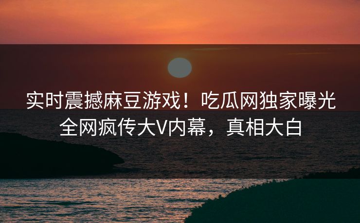 实时震撼麻豆游戏！吃瓜网独家曝光全网疯传大V内幕，真相大白