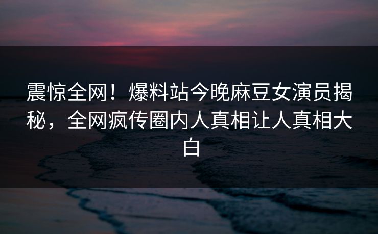 震惊全网！爆料站今晚麻豆女演员揭秘，全网疯传圈内人真相让人真相大白