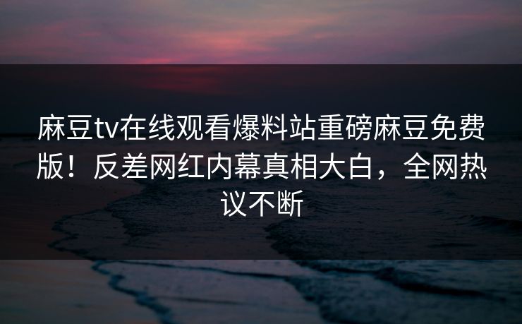 麻豆tv在线观看爆料站重磅麻豆免费版！反差网红内幕真相大白，全网热议不断