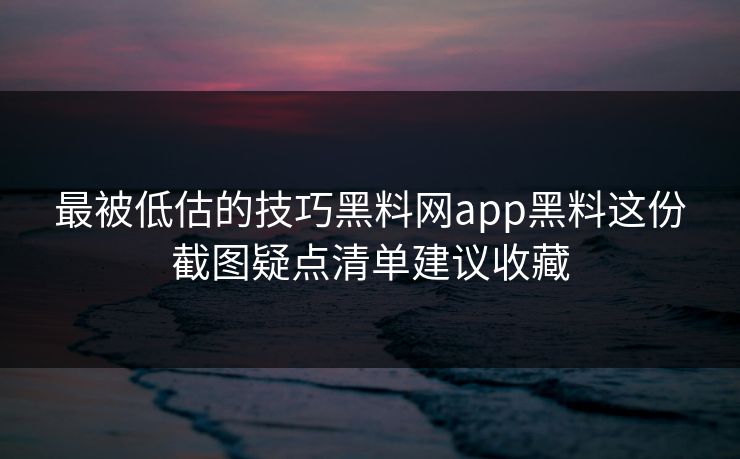 最被低估的技巧黑料网app黑料这份截图疑点清单建议收藏
