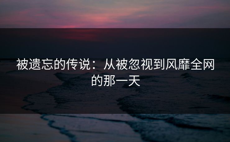 被遗忘的传说：从被忽视到风靡全网的那一天